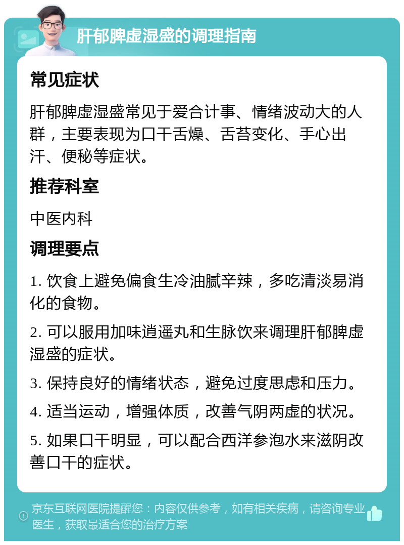 肝郁脾虚湿盛的调理指南 常见症状 肝郁脾虚湿盛常见于爱合计事、情绪波动大的人群，主要表现为口干舌燥、舌苔变化、手心出汗、便秘等症状。 推荐科室 中医内科 调理要点 1. 饮食上避免偏食生冷油腻辛辣，多吃清淡易消化的食物。 2. 可以服用加味逍遥丸和生脉饮来调理肝郁脾虚湿盛的症状。 3. 保持良好的情绪状态，避免过度思虑和压力。 4. 适当运动，增强体质，改善气阴两虚的状况。 5. 如果口干明显，可以配合西洋参泡水来滋阴改善口干的症状。