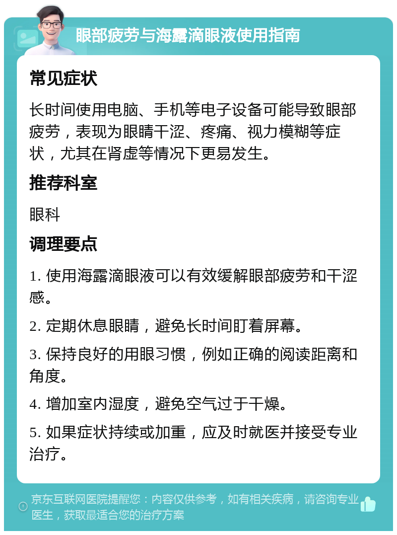 眼部疲劳与海露滴眼液使用指南 常见症状 长时间使用电脑、手机等电子设备可能导致眼部疲劳，表现为眼睛干涩、疼痛、视力模糊等症状，尤其在肾虚等情况下更易发生。 推荐科室 眼科 调理要点 1. 使用海露滴眼液可以有效缓解眼部疲劳和干涩感。 2. 定期休息眼睛，避免长时间盯着屏幕。 3. 保持良好的用眼习惯，例如正确的阅读距离和角度。 4. 增加室内湿度，避免空气过于干燥。 5. 如果症状持续或加重，应及时就医并接受专业治疗。