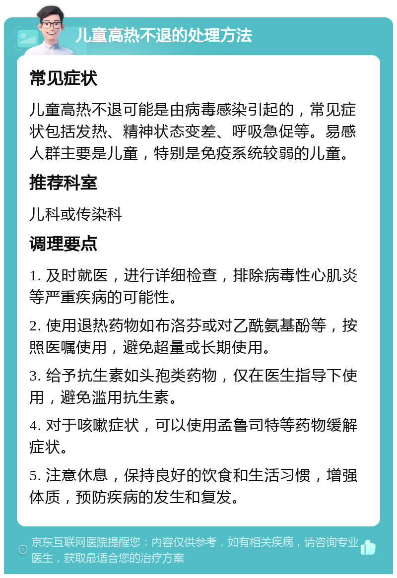 儿童高热不退的处理方法 常见症状 儿童高热不退可能是由病毒感染引起的，常见症状包括发热、精神状态变差、呼吸急促等。易感人群主要是儿童，特别是免疫系统较弱的儿童。 推荐科室 儿科或传染科 调理要点 1. 及时就医，进行详细检查，排除病毒性心肌炎等严重疾病的可能性。 2. 使用退热药物如布洛芬或对乙酰氨基酚等，按照医嘱使用，避免超量或长期使用。 3. 给予抗生素如头孢类药物，仅在医生指导下使用，避免滥用抗生素。 4. 对于咳嗽症状，可以使用孟鲁司特等药物缓解症状。 5. 注意休息，保持良好的饮食和生活习惯，增强体质，预防疾病的发生和复发。