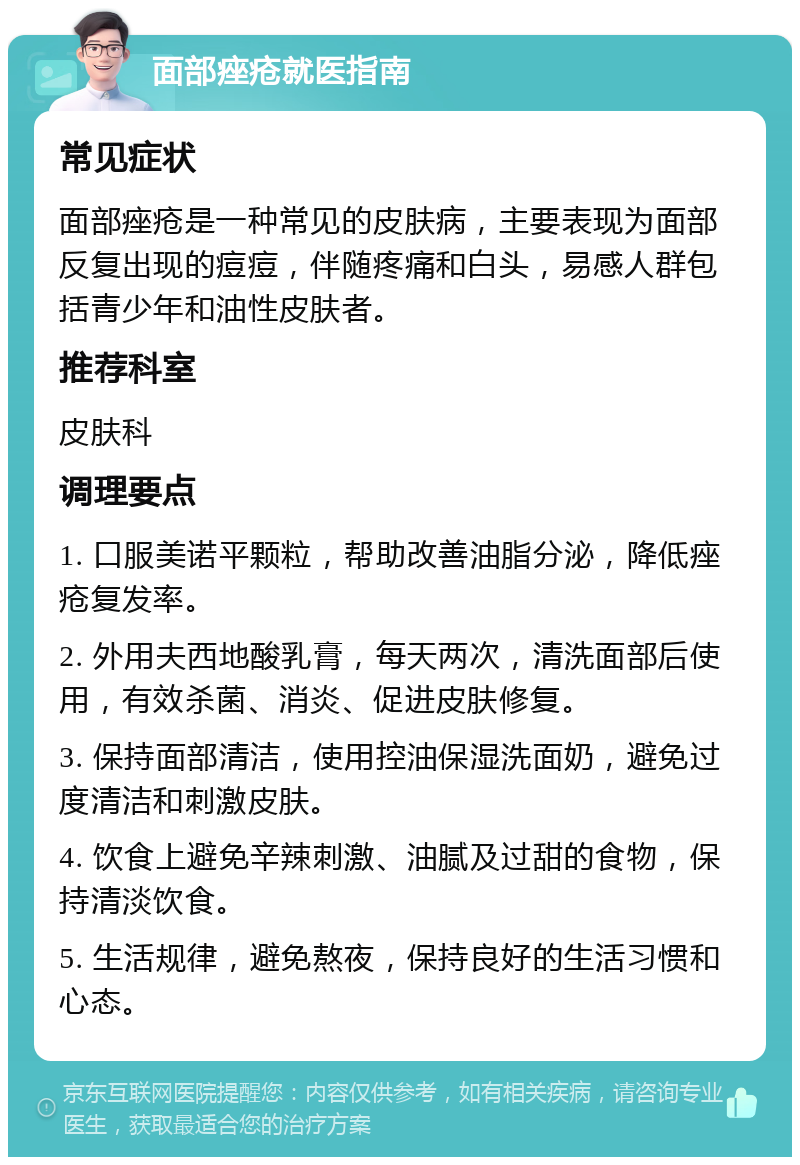 面部痤疮就医指南 常见症状 面部痤疮是一种常见的皮肤病，主要表现为面部反复出现的痘痘，伴随疼痛和白头，易感人群包括青少年和油性皮肤者。 推荐科室 皮肤科 调理要点 1. 口服美诺平颗粒，帮助改善油脂分泌，降低痤疮复发率。 2. 外用夫西地酸乳膏，每天两次，清洗面部后使用，有效杀菌、消炎、促进皮肤修复。 3. 保持面部清洁，使用控油保湿洗面奶，避免过度清洁和刺激皮肤。 4. 饮食上避免辛辣刺激、油腻及过甜的食物，保持清淡饮食。 5. 生活规律，避免熬夜，保持良好的生活习惯和心态。