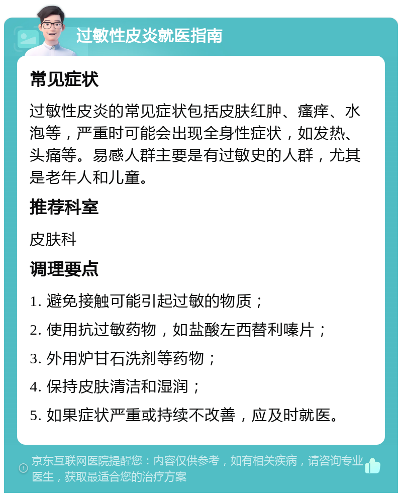 过敏性皮炎就医指南 常见症状 过敏性皮炎的常见症状包括皮肤红肿、瘙痒、水泡等，严重时可能会出现全身性症状，如发热、头痛等。易感人群主要是有过敏史的人群，尤其是老年人和儿童。 推荐科室 皮肤科 调理要点 1. 避免接触可能引起过敏的物质； 2. 使用抗过敏药物，如盐酸左西替利嗪片； 3. 外用炉甘石洗剂等药物； 4. 保持皮肤清洁和湿润； 5. 如果症状严重或持续不改善，应及时就医。