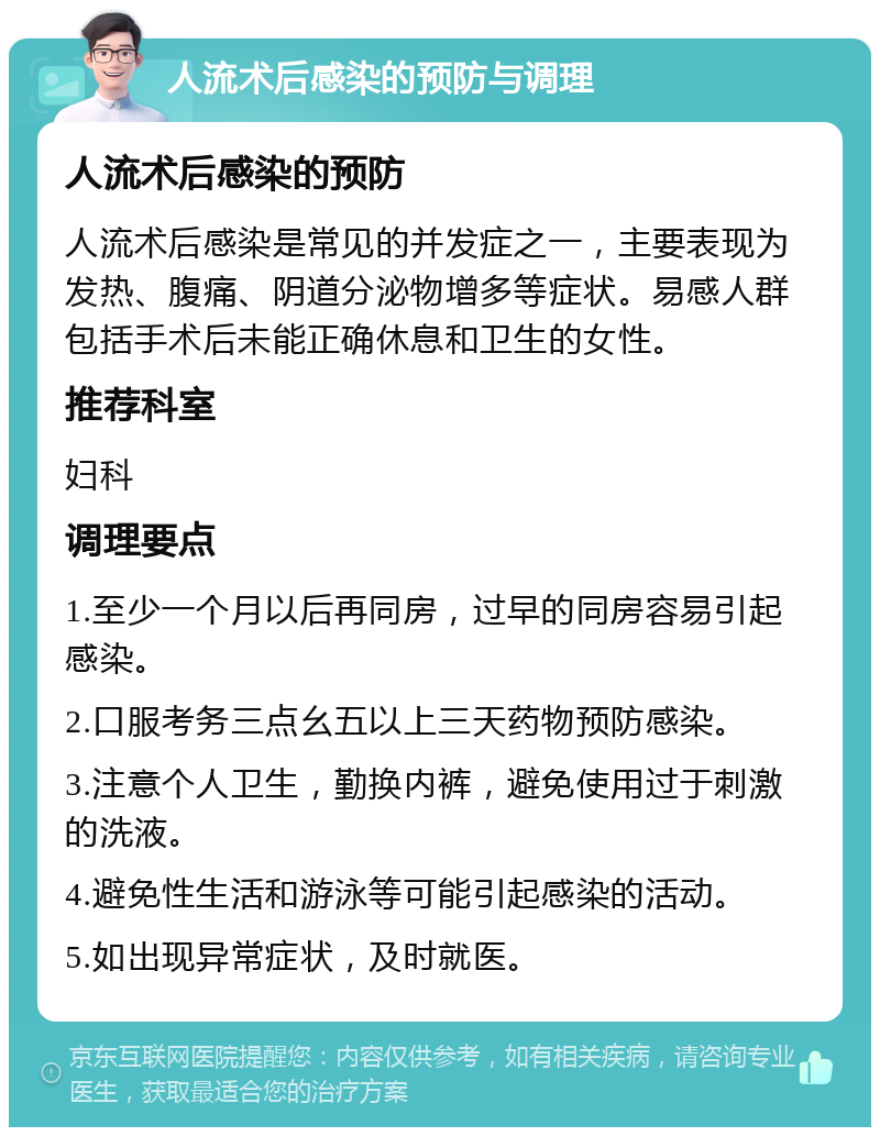 人流术后感染的预防与调理 人流术后感染的预防 人流术后感染是常见的并发症之一，主要表现为发热、腹痛、阴道分泌物增多等症状。易感人群包括手术后未能正确休息和卫生的女性。 推荐科室 妇科 调理要点 1.至少一个月以后再同房，过早的同房容易引起感染。 2.口服考务三点幺五以上三天药物预防感染。 3.注意个人卫生，勤换内裤，避免使用过于刺激的洗液。 4.避免性生活和游泳等可能引起感染的活动。 5.如出现异常症状，及时就医。