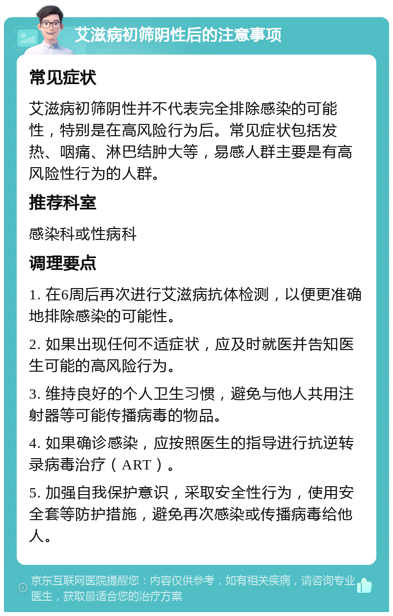 艾滋病初筛阴性后的注意事项 常见症状 艾滋病初筛阴性并不代表完全排除感染的可能性，特别是在高风险行为后。常见症状包括发热、咽痛、淋巴结肿大等，易感人群主要是有高风险性行为的人群。 推荐科室 感染科或性病科 调理要点 1. 在6周后再次进行艾滋病抗体检测，以便更准确地排除感染的可能性。 2. 如果出现任何不适症状，应及时就医并告知医生可能的高风险行为。 3. 维持良好的个人卫生习惯，避免与他人共用注射器等可能传播病毒的物品。 4. 如果确诊感染，应按照医生的指导进行抗逆转录病毒治疗（ART）。 5. 加强自我保护意识，采取安全性行为，使用安全套等防护措施，避免再次感染或传播病毒给他人。