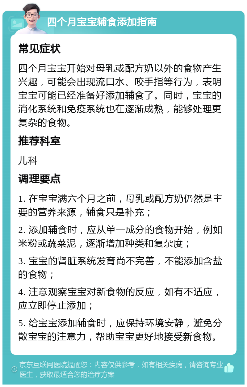 四个月宝宝辅食添加指南 常见症状 四个月宝宝开始对母乳或配方奶以外的食物产生兴趣，可能会出现流口水、咬手指等行为，表明宝宝可能已经准备好添加辅食了。同时，宝宝的消化系统和免疫系统也在逐渐成熟，能够处理更复杂的食物。 推荐科室 儿科 调理要点 1. 在宝宝满六个月之前，母乳或配方奶仍然是主要的营养来源，辅食只是补充； 2. 添加辅食时，应从单一成分的食物开始，例如米粉或蔬菜泥，逐渐增加种类和复杂度； 3. 宝宝的肾脏系统发育尚不完善，不能添加含盐的食物； 4. 注意观察宝宝对新食物的反应，如有不适应，应立即停止添加； 5. 给宝宝添加辅食时，应保持环境安静，避免分散宝宝的注意力，帮助宝宝更好地接受新食物。