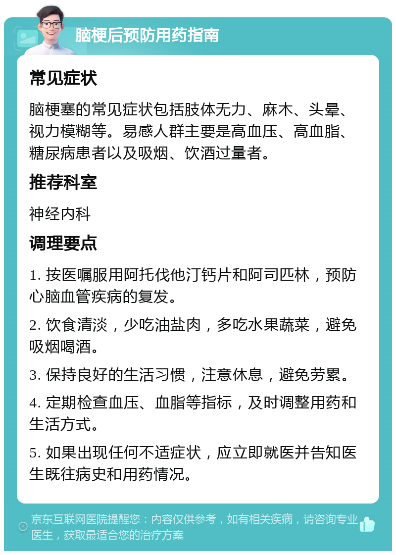 脑梗后预防用药指南 常见症状 脑梗塞的常见症状包括肢体无力、麻木、头晕、视力模糊等。易感人群主要是高血压、高血脂、糖尿病患者以及吸烟、饮酒过量者。 推荐科室 神经内科 调理要点 1. 按医嘱服用阿托伐他汀钙片和阿司匹林，预防心脑血管疾病的复发。 2. 饮食清淡，少吃油盐肉，多吃水果蔬菜，避免吸烟喝酒。 3. 保持良好的生活习惯，注意休息，避免劳累。 4. 定期检查血压、血脂等指标，及时调整用药和生活方式。 5. 如果出现任何不适症状，应立即就医并告知医生既往病史和用药情况。