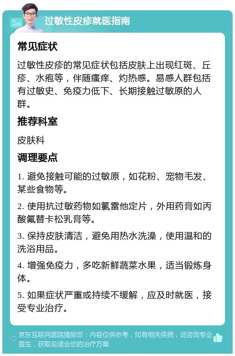 过敏性皮疹就医指南 常见症状 过敏性皮疹的常见症状包括皮肤上出现红斑、丘疹、水疱等，伴随瘙痒、灼热感。易感人群包括有过敏史、免疫力低下、长期接触过敏原的人群。 推荐科室 皮肤科 调理要点 1. 避免接触可能的过敏原，如花粉、宠物毛发、某些食物等。 2. 使用抗过敏药物如氯雷他定片，外用药膏如丙酸氟替卡松乳膏等。 3. 保持皮肤清洁，避免用热水洗澡，使用温和的洗浴用品。 4. 增强免疫力，多吃新鲜蔬菜水果，适当锻炼身体。 5. 如果症状严重或持续不缓解，应及时就医，接受专业治疗。