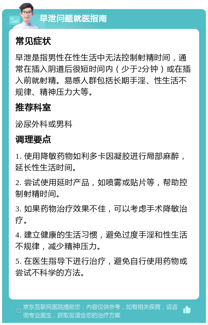 早泄问题就医指南 常见症状 早泄是指男性在性生活中无法控制射精时间，通常在插入阴道后很短时间内（少于2分钟）或在插入前就射精。易感人群包括长期手淫、性生活不规律、精神压力大等。 推荐科室 泌尿外科或男科 调理要点 1. 使用降敏药物如利多卡因凝胶进行局部麻醉，延长性生活时间。 2. 尝试使用延时产品，如喷雾或贴片等，帮助控制射精时间。 3. 如果药物治疗效果不佳，可以考虑手术降敏治疗。 4. 建立健康的生活习惯，避免过度手淫和性生活不规律，减少精神压力。 5. 在医生指导下进行治疗，避免自行使用药物或尝试不科学的方法。