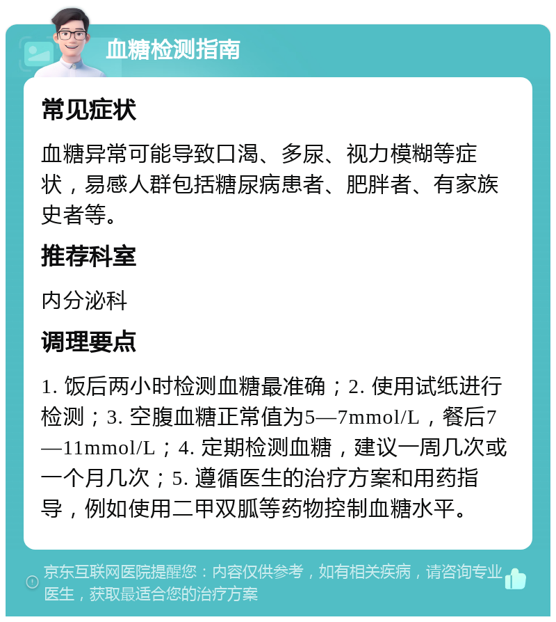 血糖检测指南 常见症状 血糖异常可能导致口渴、多尿、视力模糊等症状，易感人群包括糖尿病患者、肥胖者、有家族史者等。 推荐科室 内分泌科 调理要点 1. 饭后两小时检测血糖最准确；2. 使用试纸进行检测；3. 空腹血糖正常值为5—7mmol/L，餐后7—11mmol/L；4. 定期检测血糖，建议一周几次或一个月几次；5. 遵循医生的治疗方案和用药指导，例如使用二甲双胍等药物控制血糖水平。