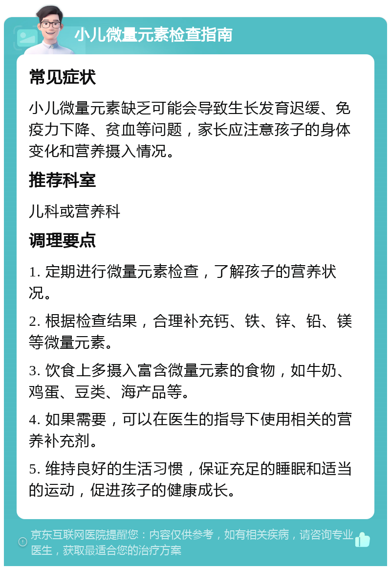 小儿微量元素检查指南 常见症状 小儿微量元素缺乏可能会导致生长发育迟缓、免疫力下降、贫血等问题，家长应注意孩子的身体变化和营养摄入情况。 推荐科室 儿科或营养科 调理要点 1. 定期进行微量元素检查，了解孩子的营养状况。 2. 根据检查结果，合理补充钙、铁、锌、铅、镁等微量元素。 3. 饮食上多摄入富含微量元素的食物，如牛奶、鸡蛋、豆类、海产品等。 4. 如果需要，可以在医生的指导下使用相关的营养补充剂。 5. 维持良好的生活习惯，保证充足的睡眠和适当的运动，促进孩子的健康成长。