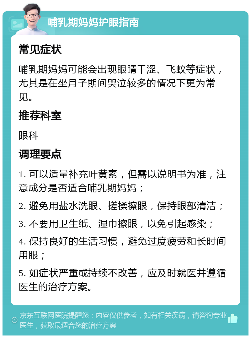 哺乳期妈妈护眼指南 常见症状 哺乳期妈妈可能会出现眼睛干涩、飞蚊等症状，尤其是在坐月子期间哭泣较多的情况下更为常见。 推荐科室 眼科 调理要点 1. 可以适量补充叶黄素，但需以说明书为准，注意成分是否适合哺乳期妈妈； 2. 避免用盐水洗眼、搓揉擦眼，保持眼部清洁； 3. 不要用卫生纸、湿巾擦眼，以免引起感染； 4. 保持良好的生活习惯，避免过度疲劳和长时间用眼； 5. 如症状严重或持续不改善，应及时就医并遵循医生的治疗方案。