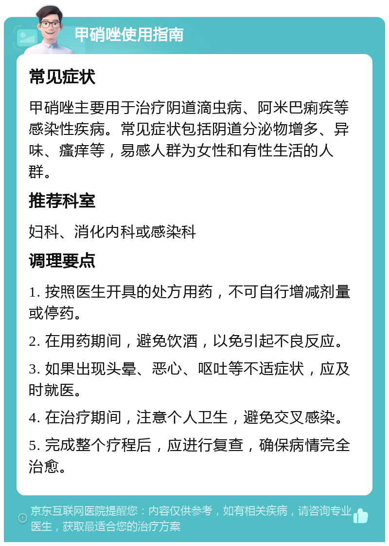 甲硝唑使用指南 常见症状 甲硝唑主要用于治疗阴道滴虫病、阿米巴痢疾等感染性疾病。常见症状包括阴道分泌物增多、异味、瘙痒等，易感人群为女性和有性生活的人群。 推荐科室 妇科、消化内科或感染科 调理要点 1. 按照医生开具的处方用药，不可自行增减剂量或停药。 2. 在用药期间，避免饮酒，以免引起不良反应。 3. 如果出现头晕、恶心、呕吐等不适症状，应及时就医。 4. 在治疗期间，注意个人卫生，避免交叉感染。 5. 完成整个疗程后，应进行复查，确保病情完全治愈。