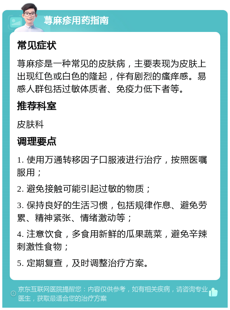 荨麻疹用药指南 常见症状 荨麻疹是一种常见的皮肤病，主要表现为皮肤上出现红色或白色的隆起，伴有剧烈的瘙痒感。易感人群包括过敏体质者、免疫力低下者等。 推荐科室 皮肤科 调理要点 1. 使用万通转移因子口服液进行治疗，按照医嘱服用； 2. 避免接触可能引起过敏的物质； 3. 保持良好的生活习惯，包括规律作息、避免劳累、精神紧张、情绪激动等； 4. 注意饮食，多食用新鲜的瓜果蔬菜，避免辛辣刺激性食物； 5. 定期复查，及时调整治疗方案。