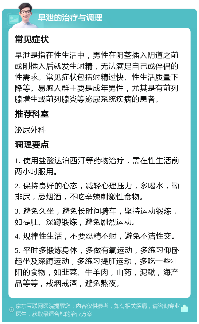 早泄的治疗与调理 常见症状 早泄是指在性生活中，男性在阴茎插入阴道之前或刚插入后就发生射精，无法满足自己或伴侣的性需求。常见症状包括射精过快、性生活质量下降等。易感人群主要是成年男性，尤其是有前列腺增生或前列腺炎等泌尿系统疾病的患者。 推荐科室 泌尿外科 调理要点 1. 使用盐酸达泊西汀等药物治疗，需在性生活前两小时服用。 2. 保持良好的心态，减轻心理压力，多喝水，勤排尿，忌烟酒，不吃辛辣刺激性食物。 3. 避免久坐，避免长时间骑车，坚持运动锻炼，如提肛、深蹲锻炼，避免剧烈运动。 4. 规律性生活，不要忍精不射，避免不洁性交。 5. 平时多锻炼身体，多做有氧运动，多练习仰卧起坐及深蹲运动，多练习提肛运动，多吃一些壮阳的食物，如韭菜、牛羊肉，山药，泥鳅，海产品等等，戒烟戒酒，避免熬夜。