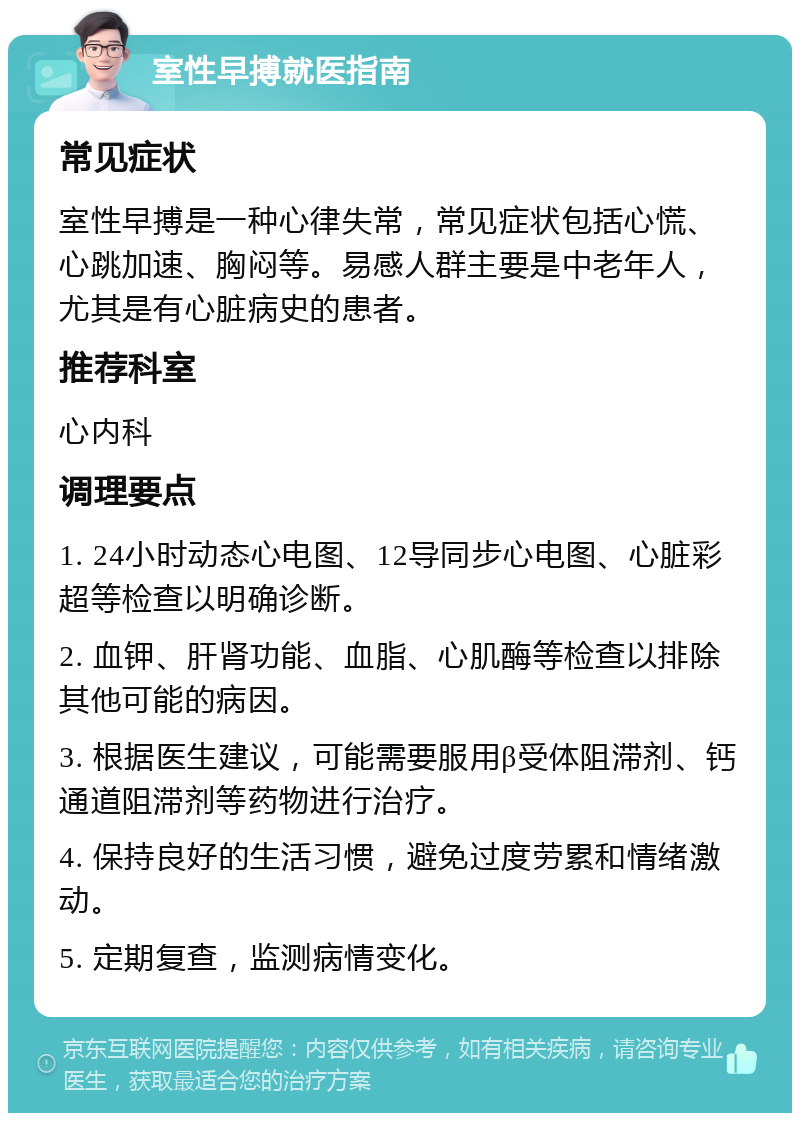 室性早搏就医指南 常见症状 室性早搏是一种心律失常，常见症状包括心慌、心跳加速、胸闷等。易感人群主要是中老年人，尤其是有心脏病史的患者。 推荐科室 心内科 调理要点 1. 24小时动态心电图、12导同步心电图、心脏彩超等检查以明确诊断。 2. 血钾、肝肾功能、血脂、心肌酶等检查以排除其他可能的病因。 3. 根据医生建议，可能需要服用β受体阻滞剂、钙通道阻滞剂等药物进行治疗。 4. 保持良好的生活习惯，避免过度劳累和情绪激动。 5. 定期复查，监测病情变化。