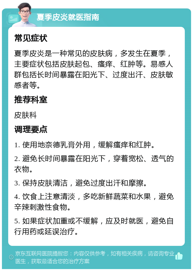 夏季皮炎就医指南 常见症状 夏季皮炎是一种常见的皮肤病，多发生在夏季，主要症状包括皮肤起包、瘙痒、红肿等。易感人群包括长时间暴露在阳光下、过度出汗、皮肤敏感者等。 推荐科室 皮肤科 调理要点 1. 使用地奈德乳膏外用，缓解瘙痒和红肿。 2. 避免长时间暴露在阳光下，穿着宽松、透气的衣物。 3. 保持皮肤清洁，避免过度出汗和摩擦。 4. 饮食上注意清淡，多吃新鲜蔬菜和水果，避免辛辣刺激性食物。 5. 如果症状加重或不缓解，应及时就医，避免自行用药或延误治疗。