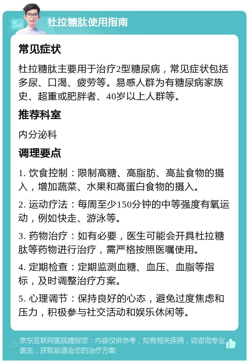 杜拉糖肽使用指南 常见症状 杜拉糖肽主要用于治疗2型糖尿病，常见症状包括多尿、口渴、疲劳等。易感人群为有糖尿病家族史、超重或肥胖者、40岁以上人群等。 推荐科室 内分泌科 调理要点 1. 饮食控制：限制高糖、高脂肪、高盐食物的摄入，增加蔬菜、水果和高蛋白食物的摄入。 2. 运动疗法：每周至少150分钟的中等强度有氧运动，例如快走、游泳等。 3. 药物治疗：如有必要，医生可能会开具杜拉糖肽等药物进行治疗，需严格按照医嘱使用。 4. 定期检查：定期监测血糖、血压、血脂等指标，及时调整治疗方案。 5. 心理调节：保持良好的心态，避免过度焦虑和压力，积极参与社交活动和娱乐休闲等。