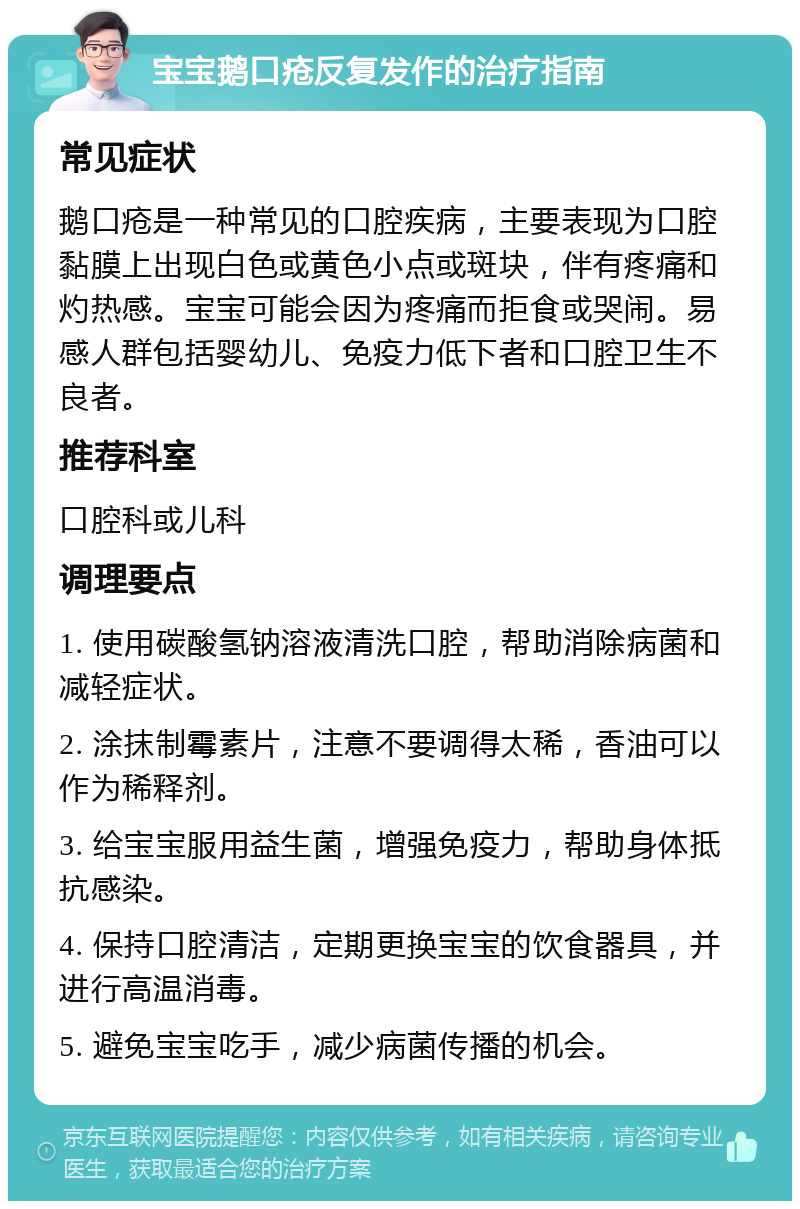 宝宝鹅口疮反复发作的治疗指南 常见症状 鹅口疮是一种常见的口腔疾病，主要表现为口腔黏膜上出现白色或黄色小点或斑块，伴有疼痛和灼热感。宝宝可能会因为疼痛而拒食或哭闹。易感人群包括婴幼儿、免疫力低下者和口腔卫生不良者。 推荐科室 口腔科或儿科 调理要点 1. 使用碳酸氢钠溶液清洗口腔，帮助消除病菌和减轻症状。 2. 涂抹制霉素片，注意不要调得太稀，香油可以作为稀释剂。 3. 给宝宝服用益生菌，增强免疫力，帮助身体抵抗感染。 4. 保持口腔清洁，定期更换宝宝的饮食器具，并进行高温消毒。 5. 避免宝宝吃手，减少病菌传播的机会。