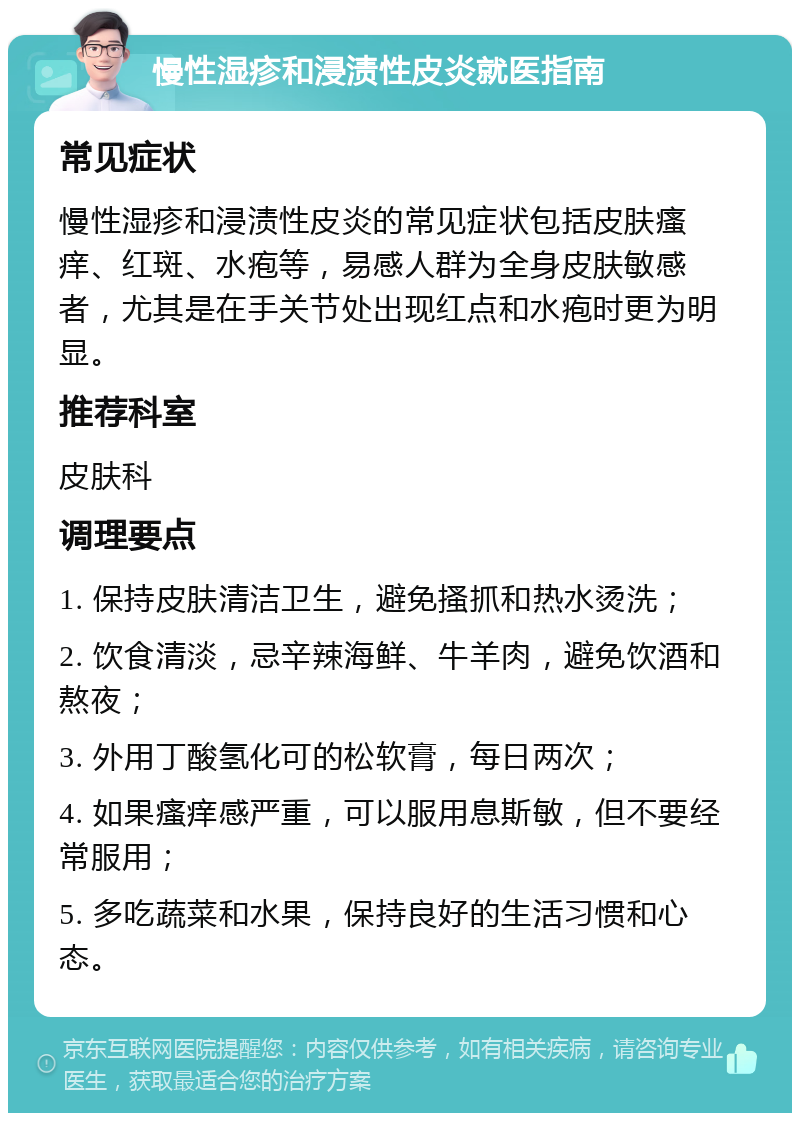 慢性湿疹和浸渍性皮炎就医指南 常见症状 慢性湿疹和浸渍性皮炎的常见症状包括皮肤瘙痒、红斑、水疱等，易感人群为全身皮肤敏感者，尤其是在手关节处出现红点和水疱时更为明显。 推荐科室 皮肤科 调理要点 1. 保持皮肤清洁卫生，避免搔抓和热水烫洗； 2. 饮食清淡，忌辛辣海鲜、牛羊肉，避免饮酒和熬夜； 3. 外用丁酸氢化可的松软膏，每日两次； 4. 如果瘙痒感严重，可以服用息斯敏，但不要经常服用； 5. 多吃蔬菜和水果，保持良好的生活习惯和心态。