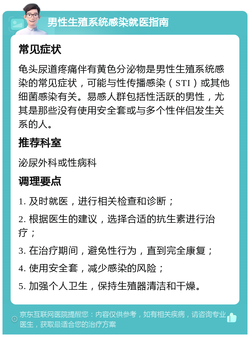 男性生殖系统感染就医指南 常见症状 龟头尿道疼痛伴有黄色分泌物是男性生殖系统感染的常见症状，可能与性传播感染（STI）或其他细菌感染有关。易感人群包括性活跃的男性，尤其是那些没有使用安全套或与多个性伴侣发生关系的人。 推荐科室 泌尿外科或性病科 调理要点 1. 及时就医，进行相关检查和诊断； 2. 根据医生的建议，选择合适的抗生素进行治疗； 3. 在治疗期间，避免性行为，直到完全康复； 4. 使用安全套，减少感染的风险； 5. 加强个人卫生，保持生殖器清洁和干燥。