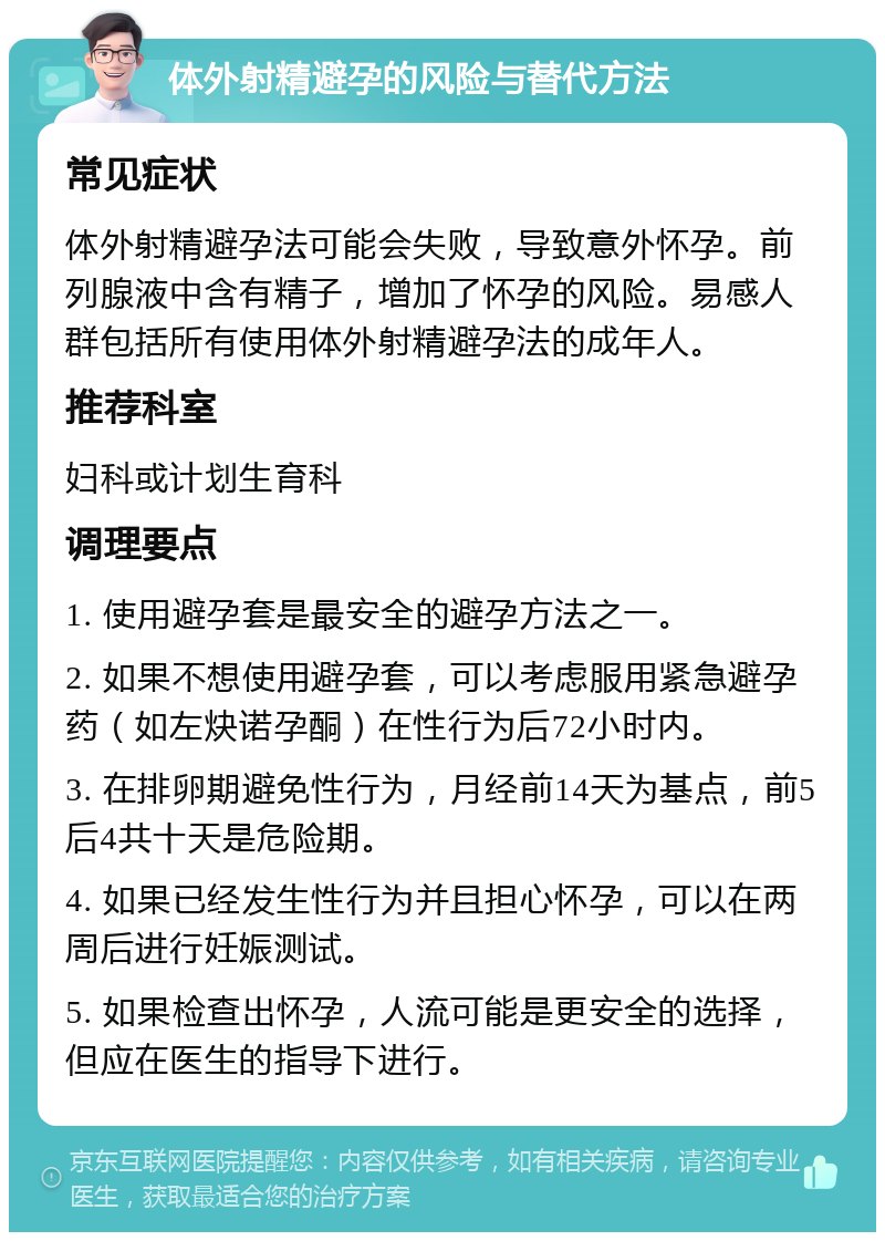 体外射精避孕的风险与替代方法 常见症状 体外射精避孕法可能会失败，导致意外怀孕。前列腺液中含有精子，增加了怀孕的风险。易感人群包括所有使用体外射精避孕法的成年人。 推荐科室 妇科或计划生育科 调理要点 1. 使用避孕套是最安全的避孕方法之一。 2. 如果不想使用避孕套，可以考虑服用紧急避孕药（如左炔诺孕酮）在性行为后72小时内。 3. 在排卵期避免性行为，月经前14天为基点，前5后4共十天是危险期。 4. 如果已经发生性行为并且担心怀孕，可以在两周后进行妊娠测试。 5. 如果检查出怀孕，人流可能是更安全的选择，但应在医生的指导下进行。