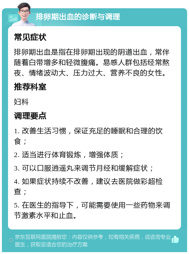 排卵期出血的诊断与调理 常见症状 排卵期出血是指在排卵期出现的阴道出血，常伴随着白带增多和轻微腹痛。易感人群包括经常熬夜、情绪波动大、压力过大、营养不良的女性。 推荐科室 妇科 调理要点 1. 改善生活习惯，保证充足的睡眠和合理的饮食； 2. 适当进行体育锻炼，增强体质； 3. 可以口服逍遥丸来调节月经和缓解症状； 4. 如果症状持续不改善，建议去医院做彩超检查； 5. 在医生的指导下，可能需要使用一些药物来调节激素水平和止血。