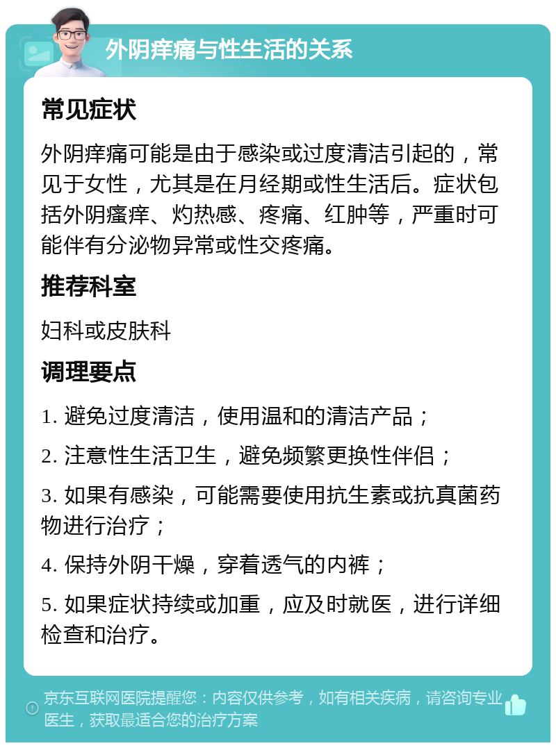 外阴痒痛与性生活的关系 常见症状 外阴痒痛可能是由于感染或过度清洁引起的，常见于女性，尤其是在月经期或性生活后。症状包括外阴瘙痒、灼热感、疼痛、红肿等，严重时可能伴有分泌物异常或性交疼痛。 推荐科室 妇科或皮肤科 调理要点 1. 避免过度清洁，使用温和的清洁产品； 2. 注意性生活卫生，避免频繁更换性伴侣； 3. 如果有感染，可能需要使用抗生素或抗真菌药物进行治疗； 4. 保持外阴干燥，穿着透气的内裤； 5. 如果症状持续或加重，应及时就医，进行详细检查和治疗。