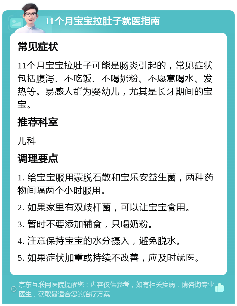 11个月宝宝拉肚子就医指南 常见症状 11个月宝宝拉肚子可能是肠炎引起的，常见症状包括腹泻、不吃饭、不喝奶粉、不愿意喝水、发热等。易感人群为婴幼儿，尤其是长牙期间的宝宝。 推荐科室 儿科 调理要点 1. 给宝宝服用蒙脱石散和宝乐安益生菌，两种药物间隔两个小时服用。 2. 如果家里有双歧杆菌，可以让宝宝食用。 3. 暂时不要添加辅食，只喝奶粉。 4. 注意保持宝宝的水分摄入，避免脱水。 5. 如果症状加重或持续不改善，应及时就医。