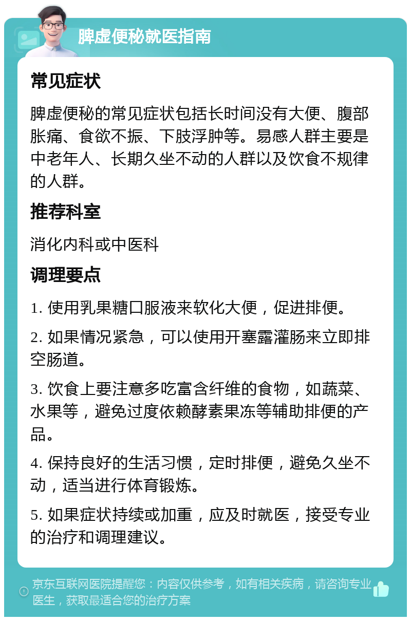 脾虚便秘就医指南 常见症状 脾虚便秘的常见症状包括长时间没有大便、腹部胀痛、食欲不振、下肢浮肿等。易感人群主要是中老年人、长期久坐不动的人群以及饮食不规律的人群。 推荐科室 消化内科或中医科 调理要点 1. 使用乳果糖口服液来软化大便，促进排便。 2. 如果情况紧急，可以使用开塞露灌肠来立即排空肠道。 3. 饮食上要注意多吃富含纤维的食物，如蔬菜、水果等，避免过度依赖酵素果冻等辅助排便的产品。 4. 保持良好的生活习惯，定时排便，避免久坐不动，适当进行体育锻炼。 5. 如果症状持续或加重，应及时就医，接受专业的治疗和调理建议。