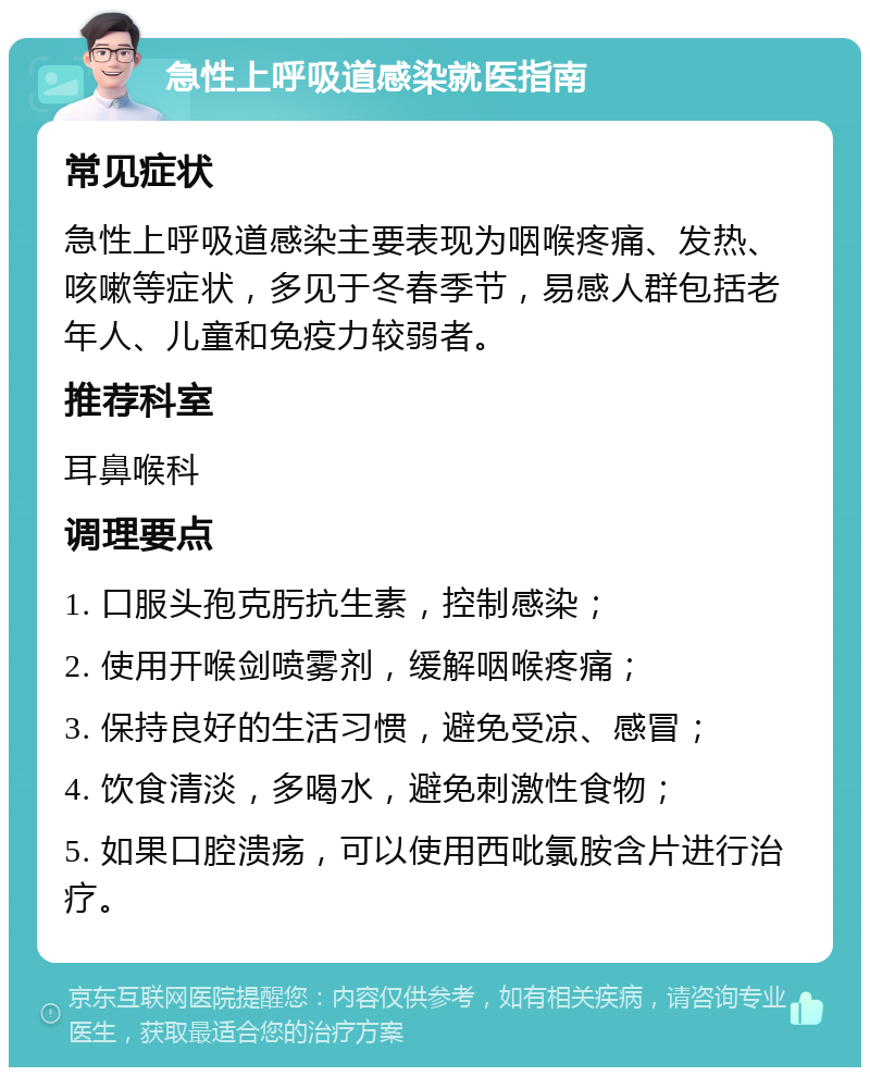 急性上呼吸道感染就医指南 常见症状 急性上呼吸道感染主要表现为咽喉疼痛、发热、咳嗽等症状，多见于冬春季节，易感人群包括老年人、儿童和免疫力较弱者。 推荐科室 耳鼻喉科 调理要点 1. 口服头孢克肟抗生素，控制感染； 2. 使用开喉剑喷雾剂，缓解咽喉疼痛； 3. 保持良好的生活习惯，避免受凉、感冒； 4. 饮食清淡，多喝水，避免刺激性食物； 5. 如果口腔溃疡，可以使用西吡氯胺含片进行治疗。