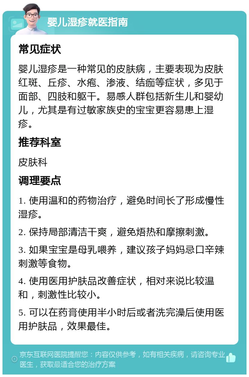 婴儿湿疹就医指南 常见症状 婴儿湿疹是一种常见的皮肤病，主要表现为皮肤红斑、丘疹、水疱、渗液、结痂等症状，多见于面部、四肢和躯干。易感人群包括新生儿和婴幼儿，尤其是有过敏家族史的宝宝更容易患上湿疹。 推荐科室 皮肤科 调理要点 1. 使用温和的药物治疗，避免时间长了形成慢性湿疹。 2. 保持局部清洁干爽，避免焐热和摩擦刺激。 3. 如果宝宝是母乳喂养，建议孩子妈妈忌口辛辣刺激等食物。 4. 使用医用护肤品改善症状，相对来说比较温和，刺激性比较小。 5. 可以在药膏使用半小时后或者洗完澡后使用医用护肤品，效果最佳。