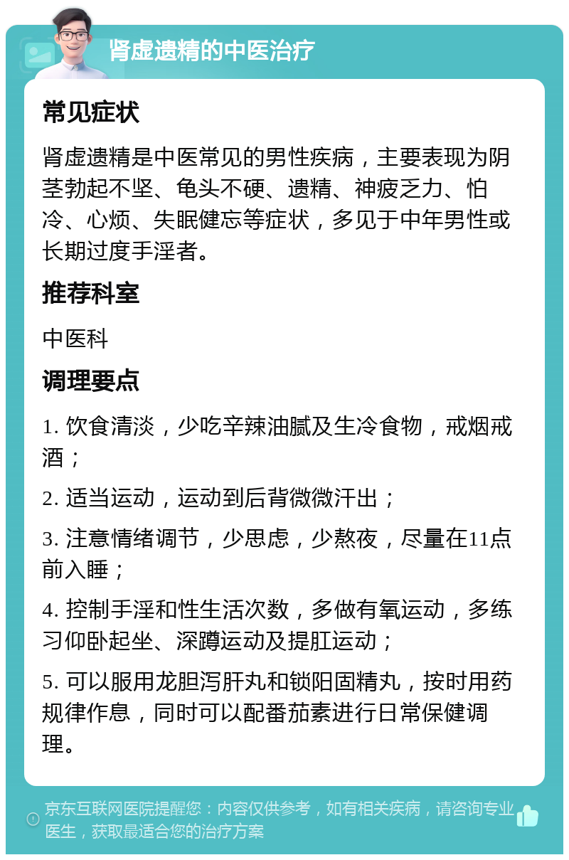 肾虚遗精的中医治疗 常见症状 肾虚遗精是中医常见的男性疾病，主要表现为阴茎勃起不坚、龟头不硬、遗精、神疲乏力、怕冷、心烦、失眠健忘等症状，多见于中年男性或长期过度手淫者。 推荐科室 中医科 调理要点 1. 饮食清淡，少吃辛辣油腻及生冷食物，戒烟戒酒； 2. 适当运动，运动到后背微微汗出； 3. 注意情绪调节，少思虑，少熬夜，尽量在11点前入睡； 4. 控制手淫和性生活次数，多做有氧运动，多练习仰卧起坐、深蹲运动及提肛运动； 5. 可以服用龙胆泻肝丸和锁阳固精丸，按时用药规律作息，同时可以配番茄素进行日常保健调理。