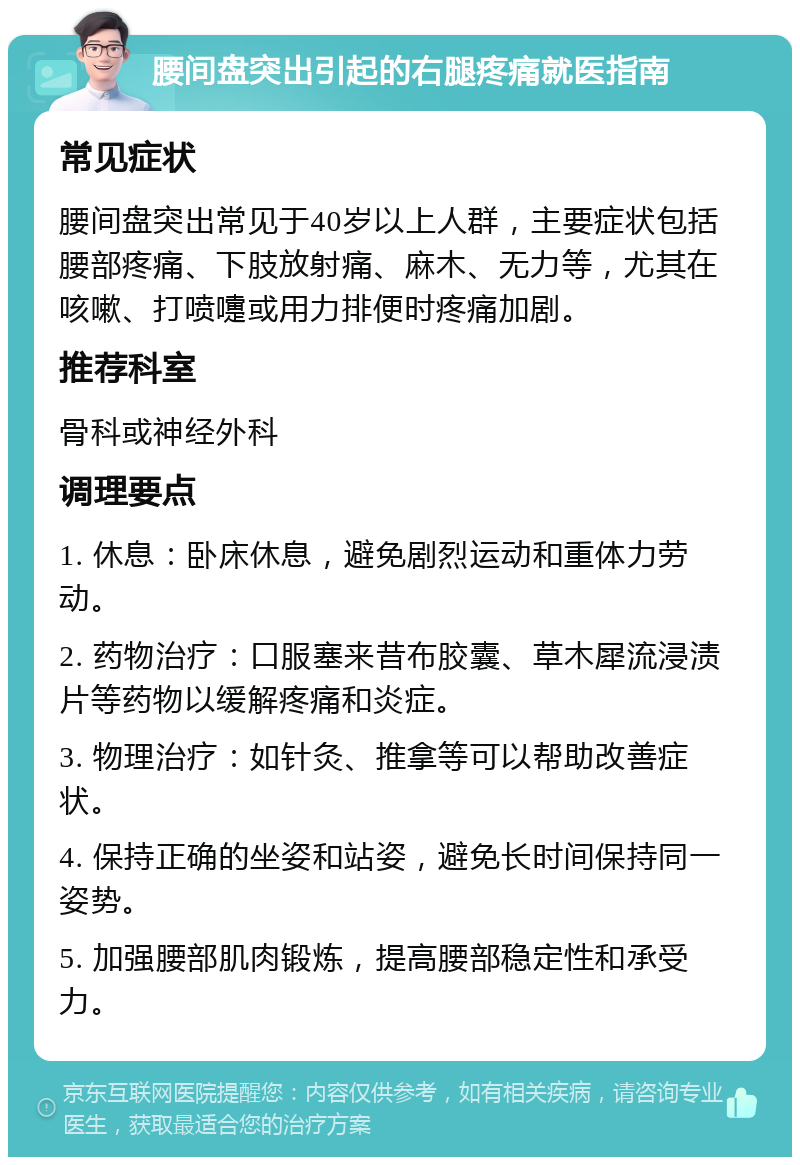 腰间盘突出引起的右腿疼痛就医指南 常见症状 腰间盘突出常见于40岁以上人群，主要症状包括腰部疼痛、下肢放射痛、麻木、无力等，尤其在咳嗽、打喷嚏或用力排便时疼痛加剧。 推荐科室 骨科或神经外科 调理要点 1. 休息：卧床休息，避免剧烈运动和重体力劳动。 2. 药物治疗：口服塞来昔布胶囊、草木犀流浸渍片等药物以缓解疼痛和炎症。 3. 物理治疗：如针灸、推拿等可以帮助改善症状。 4. 保持正确的坐姿和站姿，避免长时间保持同一姿势。 5. 加强腰部肌肉锻炼，提高腰部稳定性和承受力。