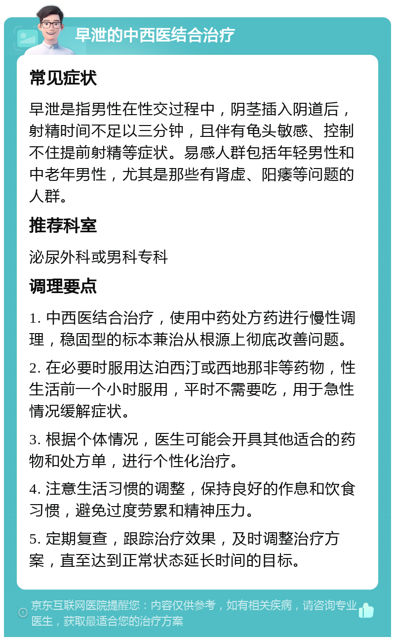 早泄的中西医结合治疗 常见症状 早泄是指男性在性交过程中，阴茎插入阴道后，射精时间不足以三分钟，且伴有龟头敏感、控制不住提前射精等症状。易感人群包括年轻男性和中老年男性，尤其是那些有肾虚、阳痿等问题的人群。 推荐科室 泌尿外科或男科专科 调理要点 1. 中西医结合治疗，使用中药处方药进行慢性调理，稳固型的标本兼治从根源上彻底改善问题。 2. 在必要时服用达泊西汀或西地那非等药物，性生活前一个小时服用，平时不需要吃，用于急性情况缓解症状。 3. 根据个体情况，医生可能会开具其他适合的药物和处方单，进行个性化治疗。 4. 注意生活习惯的调整，保持良好的作息和饮食习惯，避免过度劳累和精神压力。 5. 定期复查，跟踪治疗效果，及时调整治疗方案，直至达到正常状态延长时间的目标。