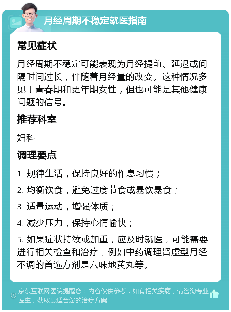 月经周期不稳定就医指南 常见症状 月经周期不稳定可能表现为月经提前、延迟或间隔时间过长，伴随着月经量的改变。这种情况多见于青春期和更年期女性，但也可能是其他健康问题的信号。 推荐科室 妇科 调理要点 1. 规律生活，保持良好的作息习惯； 2. 均衡饮食，避免过度节食或暴饮暴食； 3. 适量运动，增强体质； 4. 减少压力，保持心情愉快； 5. 如果症状持续或加重，应及时就医，可能需要进行相关检查和治疗，例如中药调理肾虚型月经不调的首选方剂是六味地黄丸等。