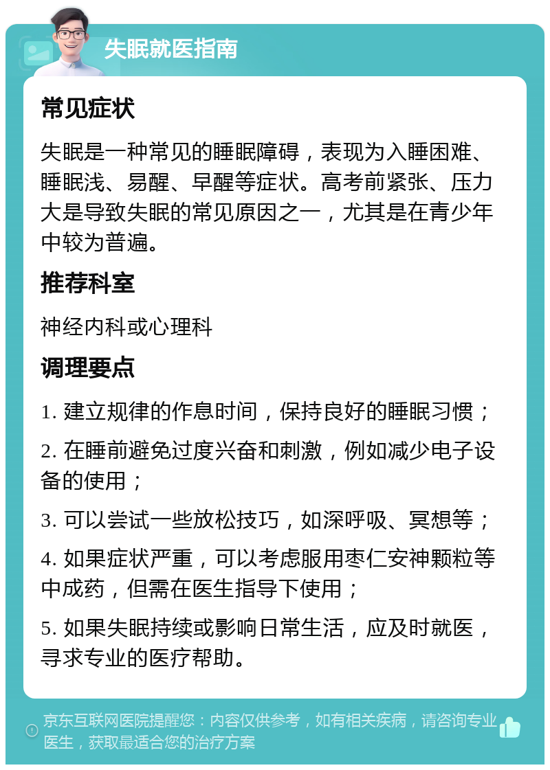 失眠就医指南 常见症状 失眠是一种常见的睡眠障碍，表现为入睡困难、睡眠浅、易醒、早醒等症状。高考前紧张、压力大是导致失眠的常见原因之一，尤其是在青少年中较为普遍。 推荐科室 神经内科或心理科 调理要点 1. 建立规律的作息时间，保持良好的睡眠习惯； 2. 在睡前避免过度兴奋和刺激，例如减少电子设备的使用； 3. 可以尝试一些放松技巧，如深呼吸、冥想等； 4. 如果症状严重，可以考虑服用枣仁安神颗粒等中成药，但需在医生指导下使用； 5. 如果失眠持续或影响日常生活，应及时就医，寻求专业的医疗帮助。