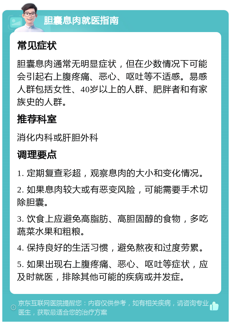 胆囊息肉就医指南 常见症状 胆囊息肉通常无明显症状，但在少数情况下可能会引起右上腹疼痛、恶心、呕吐等不适感。易感人群包括女性、40岁以上的人群、肥胖者和有家族史的人群。 推荐科室 消化内科或肝胆外科 调理要点 1. 定期复查彩超，观察息肉的大小和变化情况。 2. 如果息肉较大或有恶变风险，可能需要手术切除胆囊。 3. 饮食上应避免高脂肪、高胆固醇的食物，多吃蔬菜水果和粗粮。 4. 保持良好的生活习惯，避免熬夜和过度劳累。 5. 如果出现右上腹疼痛、恶心、呕吐等症状，应及时就医，排除其他可能的疾病或并发症。