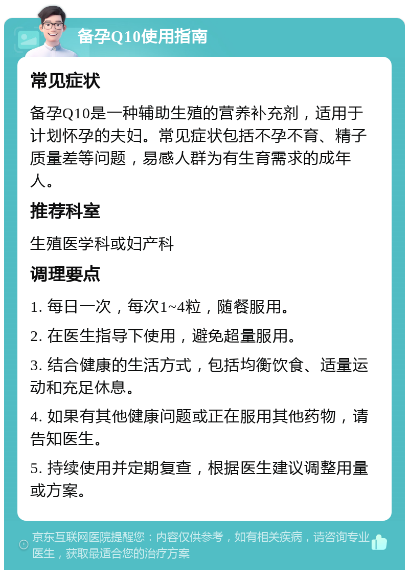 备孕Q10使用指南 常见症状 备孕Q10是一种辅助生殖的营养补充剂，适用于计划怀孕的夫妇。常见症状包括不孕不育、精子质量差等问题，易感人群为有生育需求的成年人。 推荐科室 生殖医学科或妇产科 调理要点 1. 每日一次，每次1~4粒，随餐服用。 2. 在医生指导下使用，避免超量服用。 3. 结合健康的生活方式，包括均衡饮食、适量运动和充足休息。 4. 如果有其他健康问题或正在服用其他药物，请告知医生。 5. 持续使用并定期复查，根据医生建议调整用量或方案。