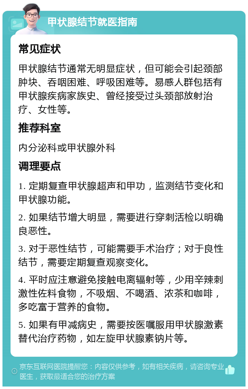 甲状腺结节就医指南 常见症状 甲状腺结节通常无明显症状，但可能会引起颈部肿块、吞咽困难、呼吸困难等。易感人群包括有甲状腺疾病家族史、曾经接受过头颈部放射治疗、女性等。 推荐科室 内分泌科或甲状腺外科 调理要点 1. 定期复查甲状腺超声和甲功，监测结节变化和甲状腺功能。 2. 如果结节增大明显，需要进行穿刺活检以明确良恶性。 3. 对于恶性结节，可能需要手术治疗；对于良性结节，需要定期复查观察变化。 4. 平时应注意避免接触电离辐射等，少用辛辣刺激性佐料食物，不吸烟、不喝酒、浓茶和咖啡，多吃富于营养的食物。 5. 如果有甲减病史，需要按医嘱服用甲状腺激素替代治疗药物，如左旋甲状腺素钠片等。