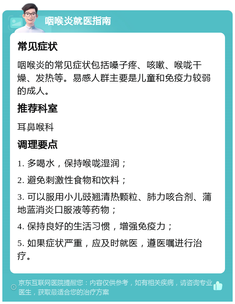 咽喉炎就医指南 常见症状 咽喉炎的常见症状包括嗓子疼、咳嗽、喉咙干燥、发热等。易感人群主要是儿童和免疫力较弱的成人。 推荐科室 耳鼻喉科 调理要点 1. 多喝水，保持喉咙湿润； 2. 避免刺激性食物和饮料； 3. 可以服用小儿豉翘清热颗粒、肺力咳合剂、蒲地蓝消炎口服液等药物； 4. 保持良好的生活习惯，增强免疫力； 5. 如果症状严重，应及时就医，遵医嘱进行治疗。