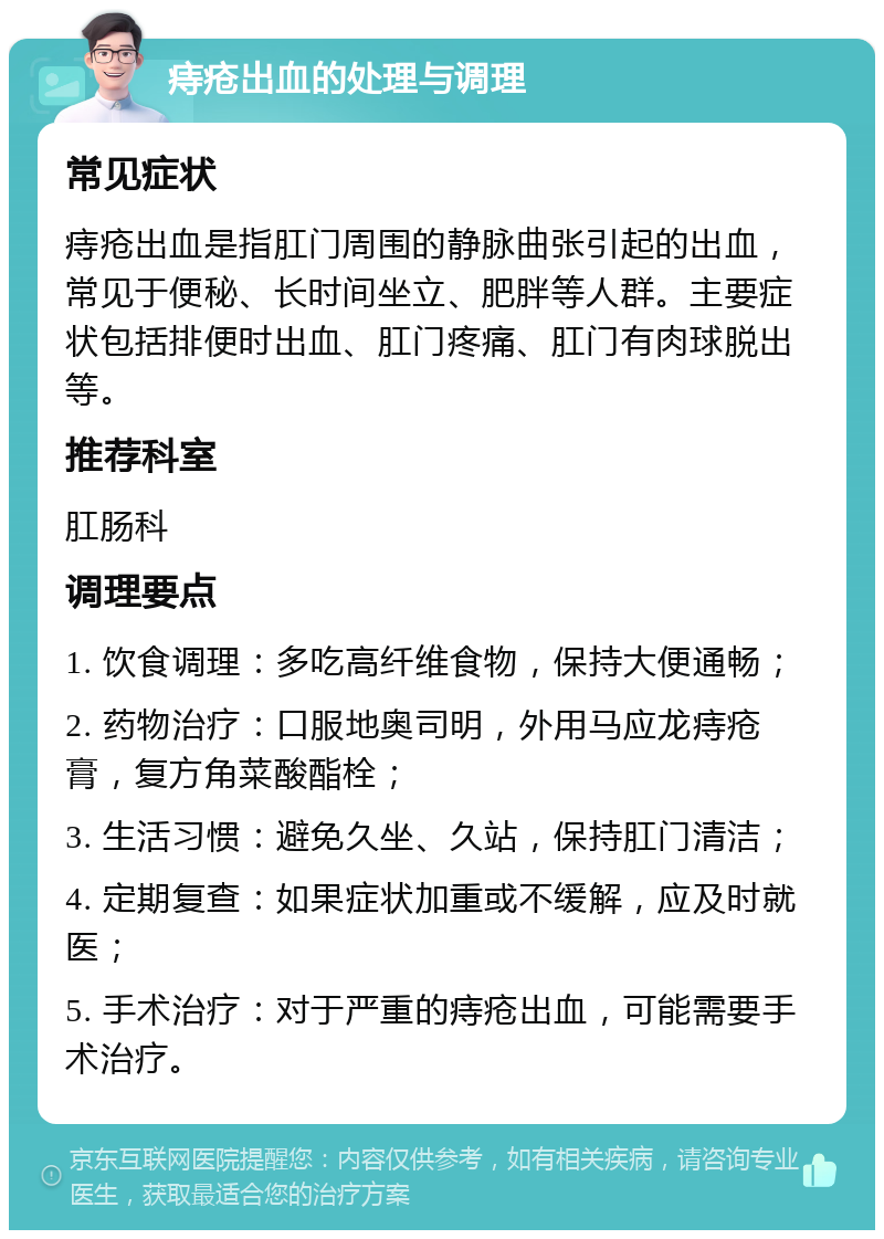 痔疮出血的处理与调理 常见症状 痔疮出血是指肛门周围的静脉曲张引起的出血，常见于便秘、长时间坐立、肥胖等人群。主要症状包括排便时出血、肛门疼痛、肛门有肉球脱出等。 推荐科室 肛肠科 调理要点 1. 饮食调理：多吃高纤维食物，保持大便通畅； 2. 药物治疗：口服地奥司明，外用马应龙痔疮膏，复方角菜酸酯栓； 3. 生活习惯：避免久坐、久站，保持肛门清洁； 4. 定期复查：如果症状加重或不缓解，应及时就医； 5. 手术治疗：对于严重的痔疮出血，可能需要手术治疗。