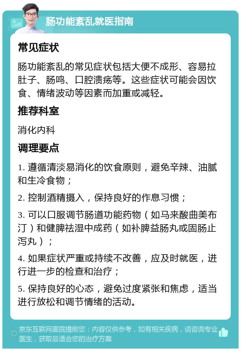 肠功能紊乱就医指南 常见症状 肠功能紊乱的常见症状包括大便不成形、容易拉肚子、肠鸣、口腔溃疡等。这些症状可能会因饮食、情绪波动等因素而加重或减轻。 推荐科室 消化内科 调理要点 1. 遵循清淡易消化的饮食原则，避免辛辣、油腻和生冷食物； 2. 控制酒精摄入，保持良好的作息习惯； 3. 可以口服调节肠道功能药物（如马来酸曲美布汀）和健脾祛湿中成药（如补脾益肠丸或固肠止泻丸）； 4. 如果症状严重或持续不改善，应及时就医，进行进一步的检查和治疗； 5. 保持良好的心态，避免过度紧张和焦虑，适当进行放松和调节情绪的活动。