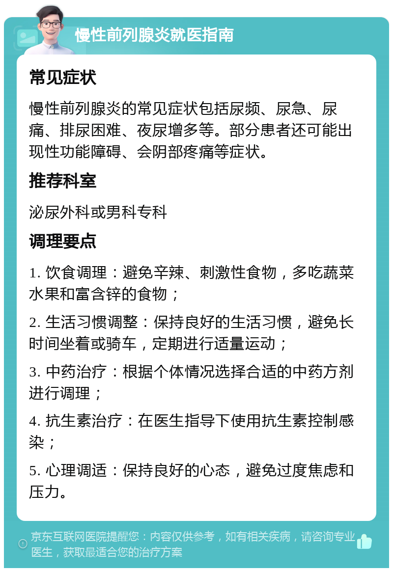 慢性前列腺炎就医指南 常见症状 慢性前列腺炎的常见症状包括尿频、尿急、尿痛、排尿困难、夜尿增多等。部分患者还可能出现性功能障碍、会阴部疼痛等症状。 推荐科室 泌尿外科或男科专科 调理要点 1. 饮食调理：避免辛辣、刺激性食物，多吃蔬菜水果和富含锌的食物； 2. 生活习惯调整：保持良好的生活习惯，避免长时间坐着或骑车，定期进行适量运动； 3. 中药治疗：根据个体情况选择合适的中药方剂进行调理； 4. 抗生素治疗：在医生指导下使用抗生素控制感染； 5. 心理调适：保持良好的心态，避免过度焦虑和压力。