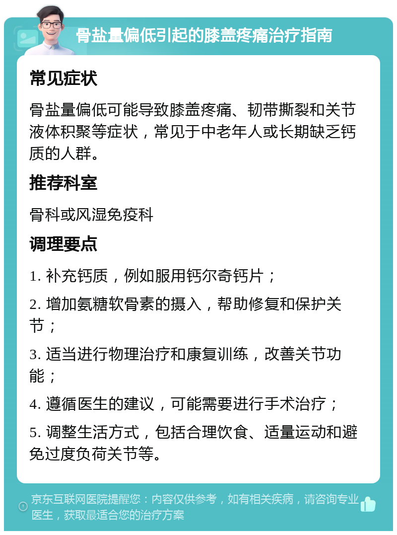 骨盐量偏低引起的膝盖疼痛治疗指南 常见症状 骨盐量偏低可能导致膝盖疼痛、韧带撕裂和关节液体积聚等症状，常见于中老年人或长期缺乏钙质的人群。 推荐科室 骨科或风湿免疫科 调理要点 1. 补充钙质，例如服用钙尔奇钙片； 2. 增加氨糖软骨素的摄入，帮助修复和保护关节； 3. 适当进行物理治疗和康复训练，改善关节功能； 4. 遵循医生的建议，可能需要进行手术治疗； 5. 调整生活方式，包括合理饮食、适量运动和避免过度负荷关节等。