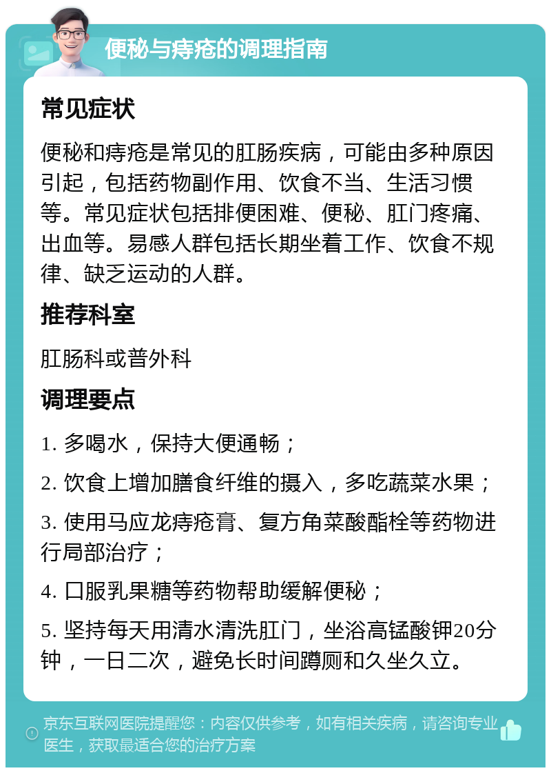 便秘与痔疮的调理指南 常见症状 便秘和痔疮是常见的肛肠疾病，可能由多种原因引起，包括药物副作用、饮食不当、生活习惯等。常见症状包括排便困难、便秘、肛门疼痛、出血等。易感人群包括长期坐着工作、饮食不规律、缺乏运动的人群。 推荐科室 肛肠科或普外科 调理要点 1. 多喝水，保持大便通畅； 2. 饮食上增加膳食纤维的摄入，多吃蔬菜水果； 3. 使用马应龙痔疮膏、复方角菜酸酯栓等药物进行局部治疗； 4. 口服乳果糖等药物帮助缓解便秘； 5. 坚持每天用清水清洗肛门，坐浴高锰酸钾20分钟，一日二次，避免长时间蹲厕和久坐久立。