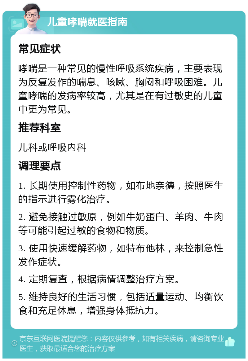 儿童哮喘就医指南 常见症状 哮喘是一种常见的慢性呼吸系统疾病，主要表现为反复发作的喘息、咳嗽、胸闷和呼吸困难。儿童哮喘的发病率较高，尤其是在有过敏史的儿童中更为常见。 推荐科室 儿科或呼吸内科 调理要点 1. 长期使用控制性药物，如布地奈德，按照医生的指示进行雾化治疗。 2. 避免接触过敏原，例如牛奶蛋白、羊肉、牛肉等可能引起过敏的食物和物质。 3. 使用快速缓解药物，如特布他林，来控制急性发作症状。 4. 定期复查，根据病情调整治疗方案。 5. 维持良好的生活习惯，包括适量运动、均衡饮食和充足休息，增强身体抵抗力。