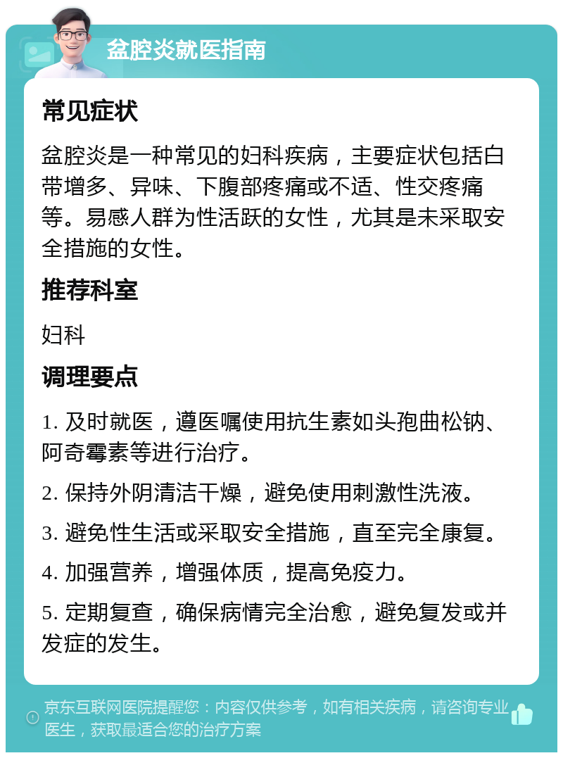 盆腔炎就医指南 常见症状 盆腔炎是一种常见的妇科疾病，主要症状包括白带增多、异味、下腹部疼痛或不适、性交疼痛等。易感人群为性活跃的女性，尤其是未采取安全措施的女性。 推荐科室 妇科 调理要点 1. 及时就医，遵医嘱使用抗生素如头孢曲松钠、阿奇霉素等进行治疗。 2. 保持外阴清洁干燥，避免使用刺激性洗液。 3. 避免性生活或采取安全措施，直至完全康复。 4. 加强营养，增强体质，提高免疫力。 5. 定期复查，确保病情完全治愈，避免复发或并发症的发生。