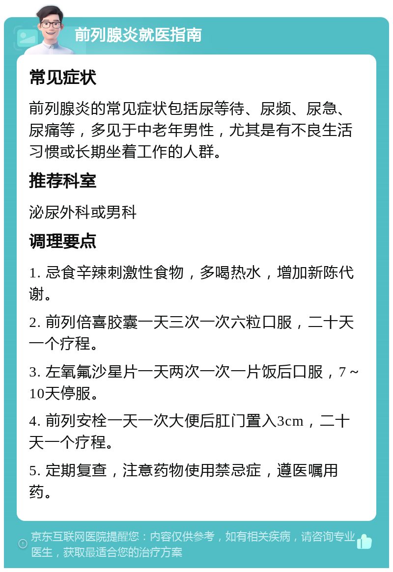 前列腺炎就医指南 常见症状 前列腺炎的常见症状包括尿等待、尿频、尿急、尿痛等，多见于中老年男性，尤其是有不良生活习惯或长期坐着工作的人群。 推荐科室 泌尿外科或男科 调理要点 1. 忌食辛辣刺激性食物，多喝热水，增加新陈代谢。 2. 前列倍喜胶囊一天三次一次六粒口服，二十天一个疗程。 3. 左氧氟沙星片一天两次一次一片饭后口服，7～10天停服。 4. 前列安栓一天一次大便后肛门置入3cm，二十天一个疗程。 5. 定期复查，注意药物使用禁忌症，遵医嘱用药。