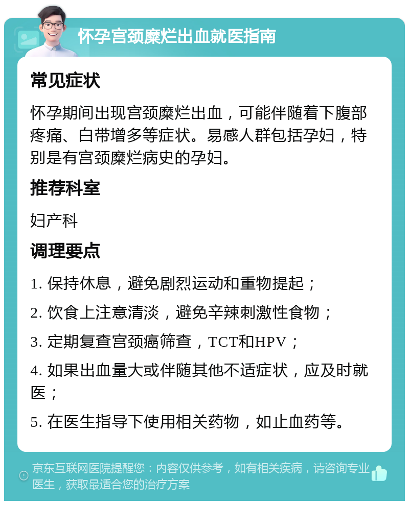 怀孕宫颈糜烂出血就医指南 常见症状 怀孕期间出现宫颈糜烂出血，可能伴随着下腹部疼痛、白带增多等症状。易感人群包括孕妇，特别是有宫颈糜烂病史的孕妇。 推荐科室 妇产科 调理要点 1. 保持休息，避免剧烈运动和重物提起； 2. 饮食上注意清淡，避免辛辣刺激性食物； 3. 定期复查宫颈癌筛查，TCT和HPV； 4. 如果出血量大或伴随其他不适症状，应及时就医； 5. 在医生指导下使用相关药物，如止血药等。