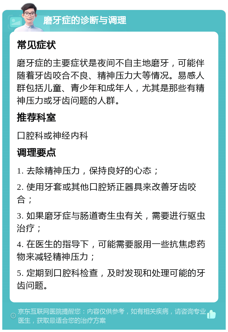 磨牙症的诊断与调理 常见症状 磨牙症的主要症状是夜间不自主地磨牙，可能伴随着牙齿咬合不良、精神压力大等情况。易感人群包括儿童、青少年和成年人，尤其是那些有精神压力或牙齿问题的人群。 推荐科室 口腔科或神经内科 调理要点 1. 去除精神压力，保持良好的心态； 2. 使用牙套或其他口腔矫正器具来改善牙齿咬合； 3. 如果磨牙症与肠道寄生虫有关，需要进行驱虫治疗； 4. 在医生的指导下，可能需要服用一些抗焦虑药物来减轻精神压力； 5. 定期到口腔科检查，及时发现和处理可能的牙齿问题。