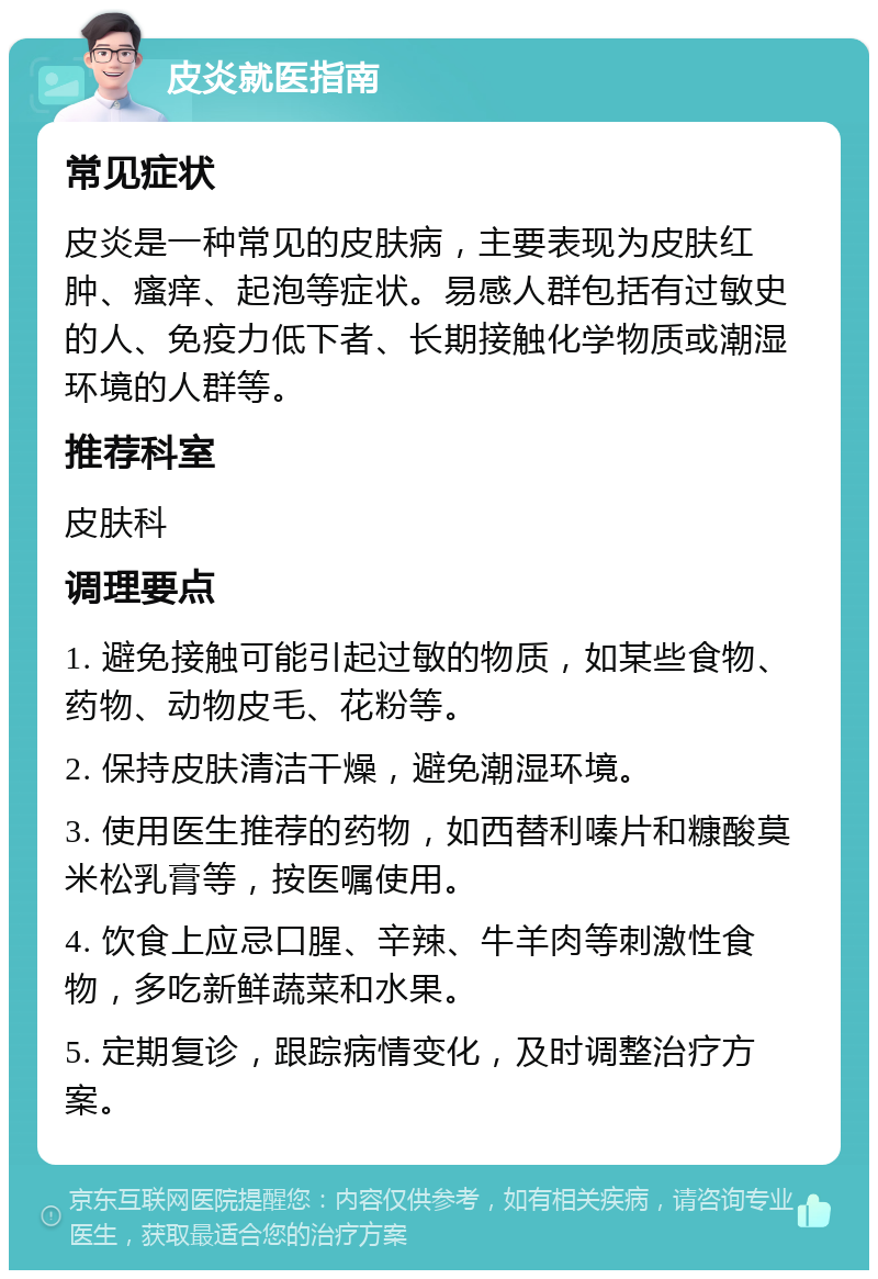 皮炎就医指南 常见症状 皮炎是一种常见的皮肤病，主要表现为皮肤红肿、瘙痒、起泡等症状。易感人群包括有过敏史的人、免疫力低下者、长期接触化学物质或潮湿环境的人群等。 推荐科室 皮肤科 调理要点 1. 避免接触可能引起过敏的物质，如某些食物、药物、动物皮毛、花粉等。 2. 保持皮肤清洁干燥，避免潮湿环境。 3. 使用医生推荐的药物，如西替利嗪片和糠酸莫米松乳膏等，按医嘱使用。 4. 饮食上应忌口腥、辛辣、牛羊肉等刺激性食物，多吃新鲜蔬菜和水果。 5. 定期复诊，跟踪病情变化，及时调整治疗方案。